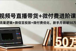 （16684期）视频号直播带货+微付费进阶课：流量逻辑+微信豆投放+微付费优化，新手月销破50万