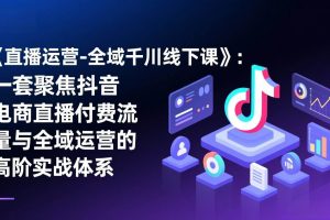 (17344期)《直播运营-全域千川线下课》:一套聚焦抖音电商直播付费流量与全域运营的高阶实战体系