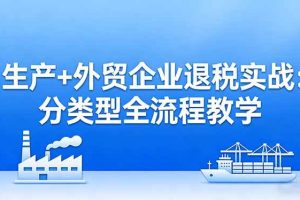 (17602期)生产+外贸企业退税实战:分类型全流程教学,生产企业留抵退税最大化+外贸企业退税系统申报