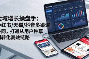 (17605期)全域增长操盘手:小红书/天猫/抖音多渠道协同,打通从用户种草到转化高效链路